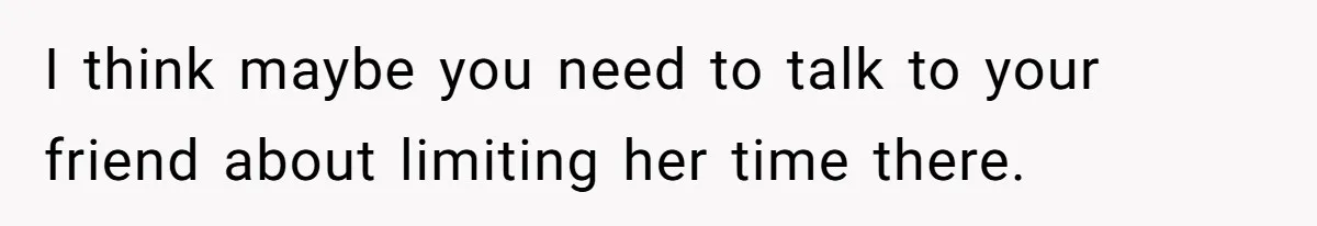 I think maybe you need to talk to your friend about limiting her time there.
