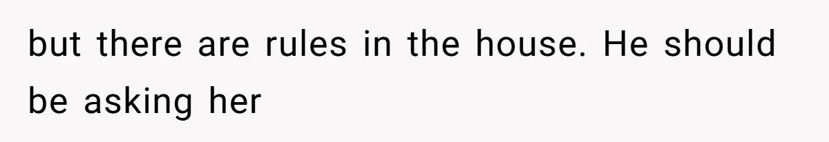 but there are rules in the house. He should be asking her