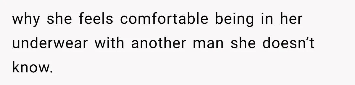 why she feels comfortable being in her underwear with another man she doesn’t know.