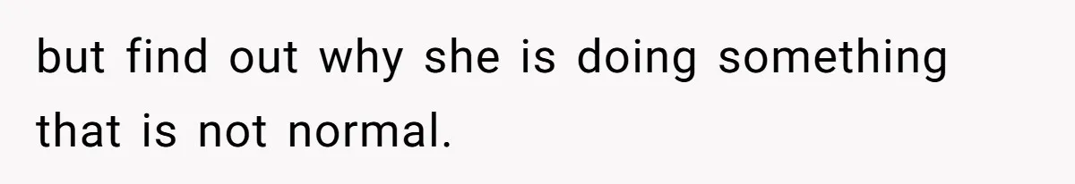 but find out why she is doing something that is not normal.