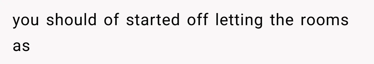 you should of started off letting the rooms as