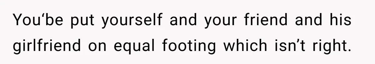 You‘be put yourself and your friend and his girlfriend on equal footing which isn’t right.