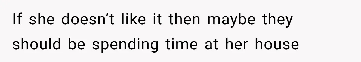 If she doesn’t like it then maybe they should be spending time at her house