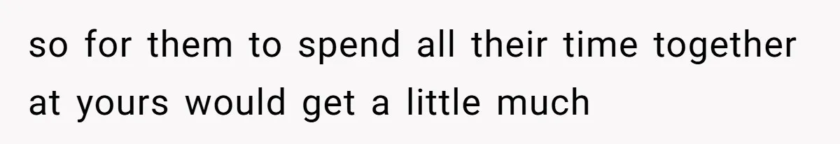 so for them to spend all their time together at yours would get a little much