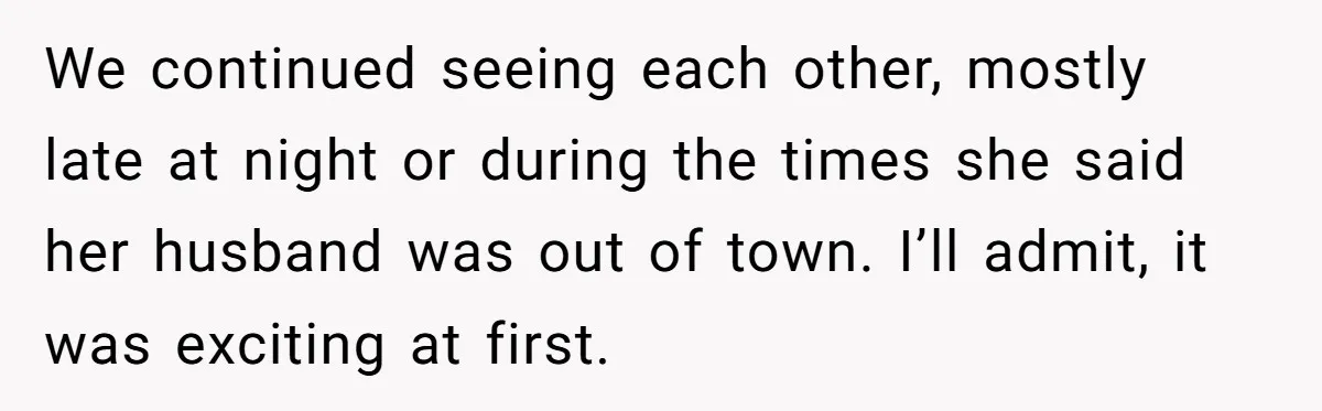 We continued seeing each other, mostly late at night or during the times she said her husband was out of town. I’ll admit, it was exciting at first.