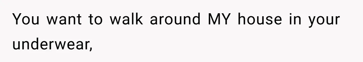 You want to walk around MY house in your underwear,