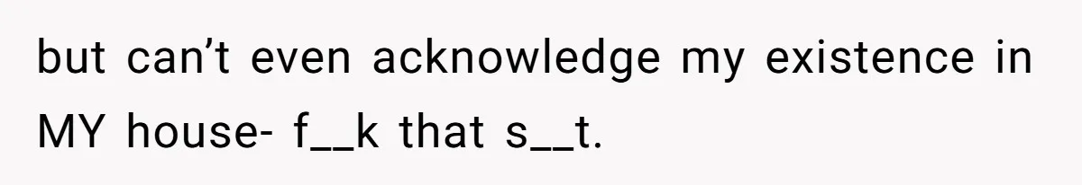 but can’t even acknowledge my existence in MY house- f__k that s__t.