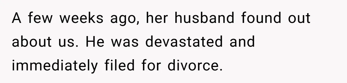 A few weeks ago, her husband found out about us. He was devastated and immediately filed for divorce.