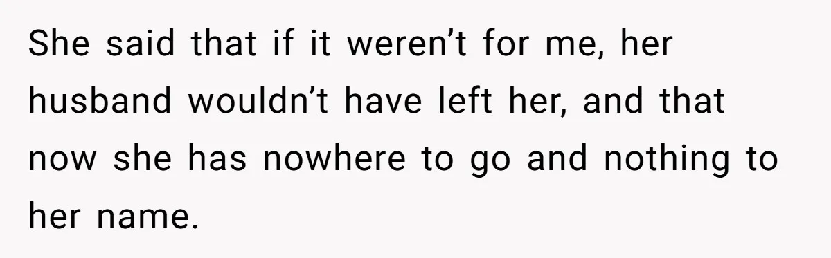 She said that if it weren’t for me, her husband wouldn’t have left her, and that now she has nowhere to go and nothing to her name.
