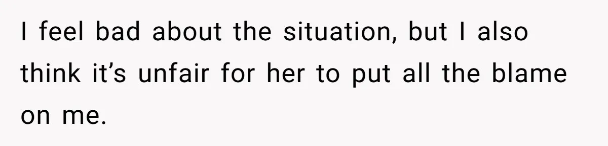 I feel bad about the situation, but I also think it’s unfair for her to put all the blame on me.