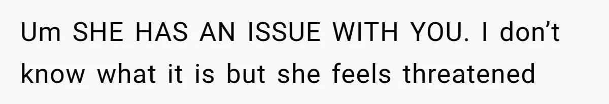 Um SHE HAS AN ISSUE WITH YOU. I don’t know what it is but she feels threatened