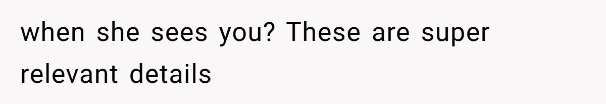 when she sees you? These are super relevant details