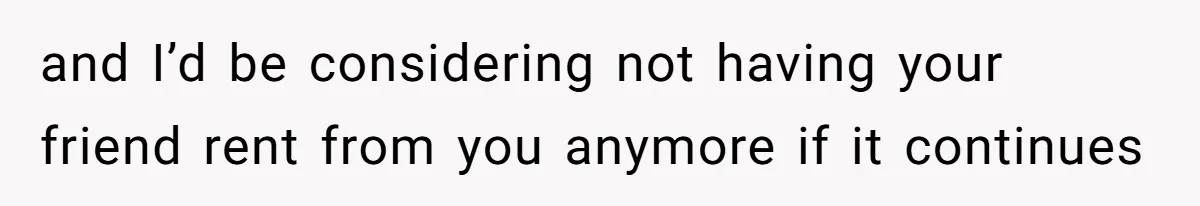 and I’d be considering not having your friend rent from you anymore if it continues