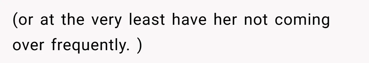 (or at the very least have her not coming over frequently. )