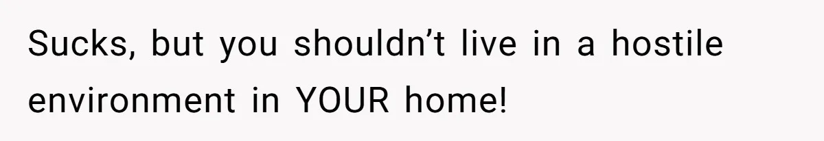 Sucks, but you shouldn’t live in a hostile environment in YOUR home!