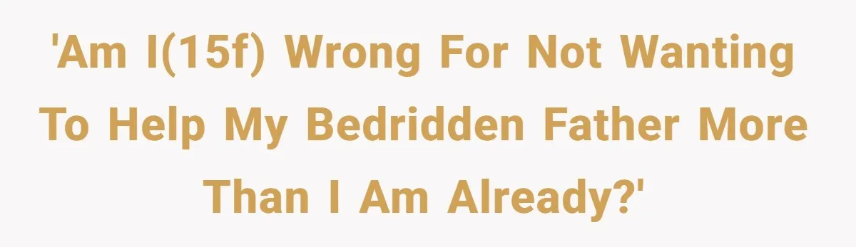 'Am I(15f) wrong for not wanting to help my bedridden father more than I am already?'