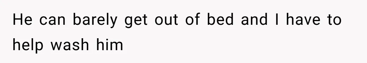 He can barely get out of bed and I have to help wash him