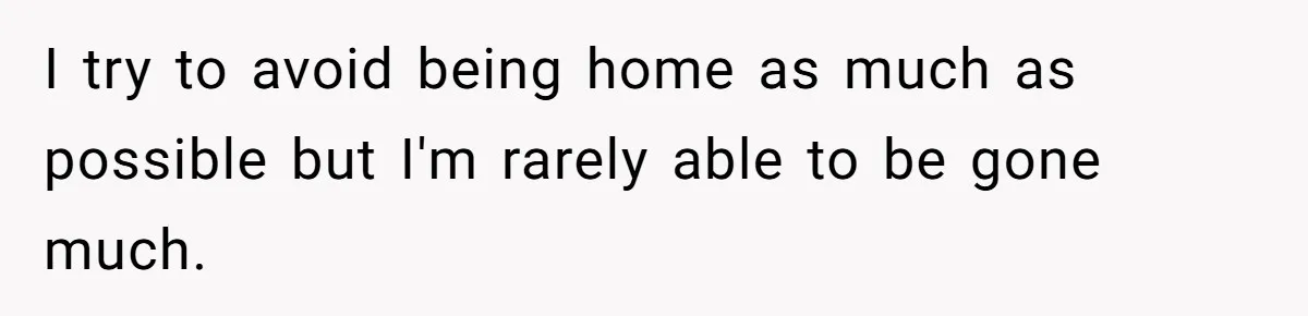 I try to avoid being home as much as possible but I'm rarely able to be gone much.