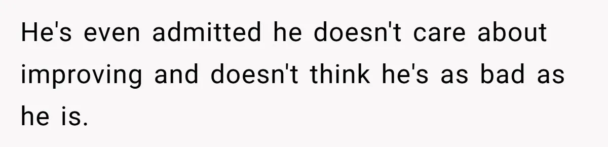 He's even admitted he doesn't care about improving and doesn't think he's as bad as he is.