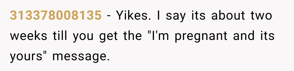 313378008135 − Yikes. I say its about two weeks till you get the "I'm pregnant and its yours" message.