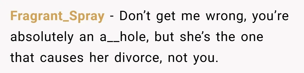 Fragrant_Spray − Don’t get me wrong, you’re absolutely an a__hole, but she’s the one that causes her divorce, not you.