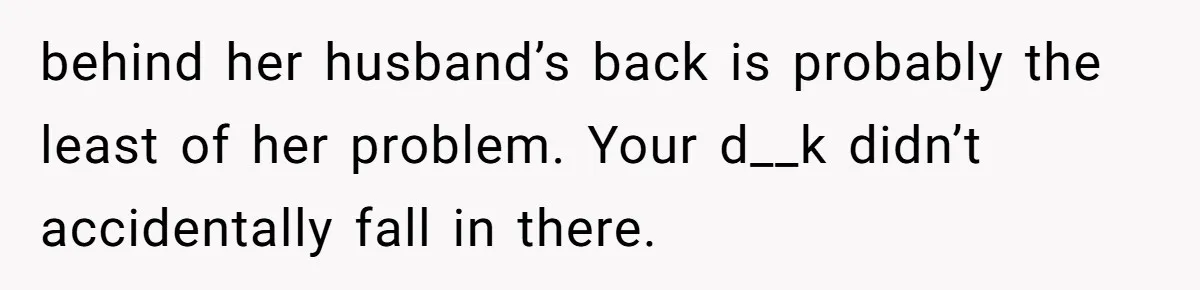 behind her husband’s back is probably the least of her problem. Your d__k didn’t accidentally fall in there.