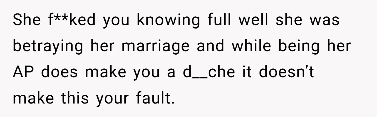 She f**ked you knowing full well she was betraying her marriage and while being her AP does make you a d__che it doesn’t make this your fault.