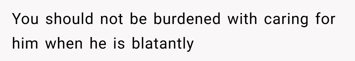 You should not be burdened with caring for him when he is blatantly
