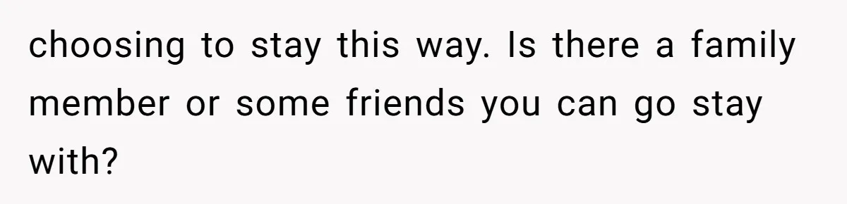 choosing to stay this way. Is there a family member or some friends you can go stay with?