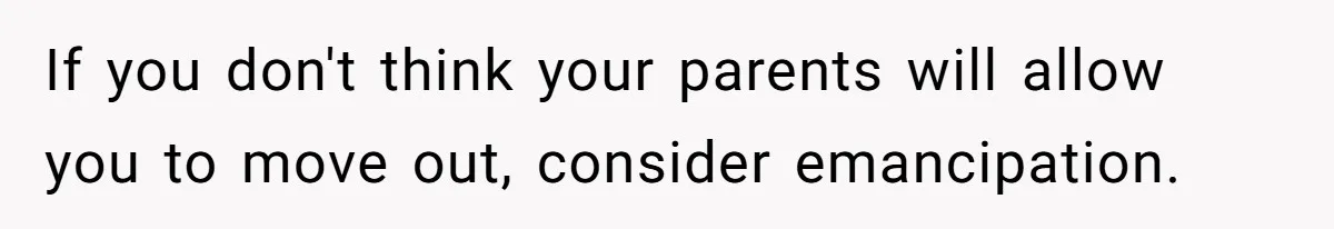 If you don't think your parents will allow you to move out, consider emancipation.