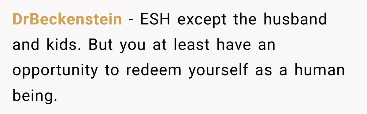 DrBeckenstein − ESH except the husband and kids. But you at least have an opportunity to redeem yourself as a human being.