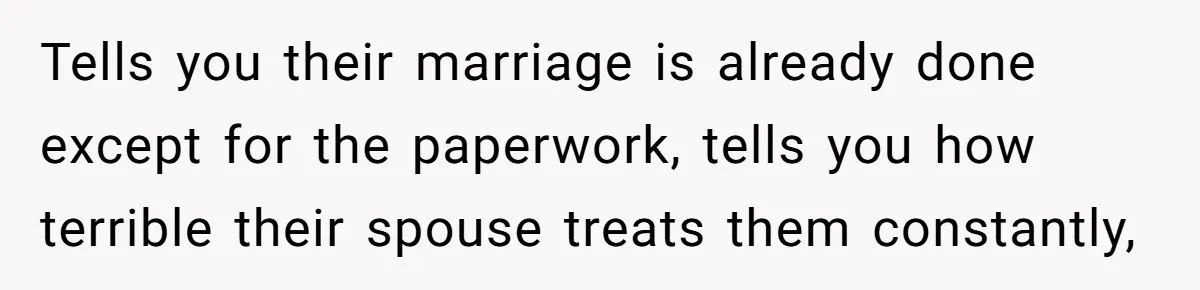 Tells you their marriage is already done except for the paperwork, tells you how terrible their spouse treats them constantly,