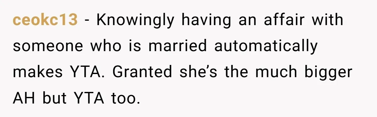 ceokc13 − Knowingly having an affair with someone who is married automatically makes YTA. Granted she’s the much bigger AH but YTA too.