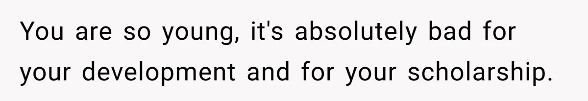 You are so young, it's absolutely bad for your development and for your scholarship.