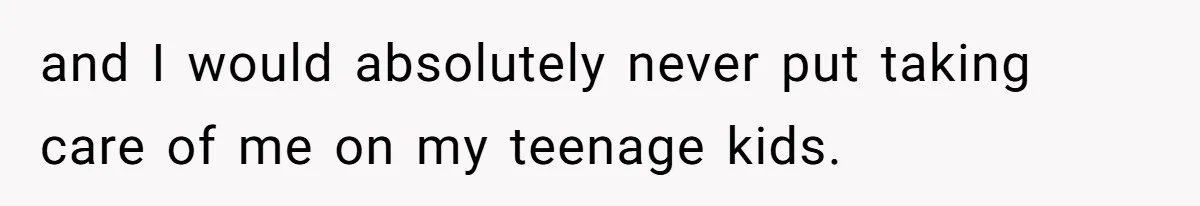 and I would absolutely never put taking care of me on my teenage kids.