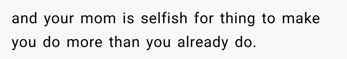 and your mom is selfish for thing to make you do more than you already do.