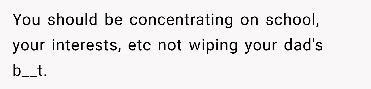 You should be concentrating on school, your interests, etc not wiping your dad's b__t.