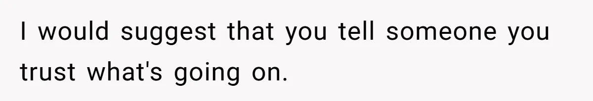 I would suggest that you tell someone you trust what's going on.