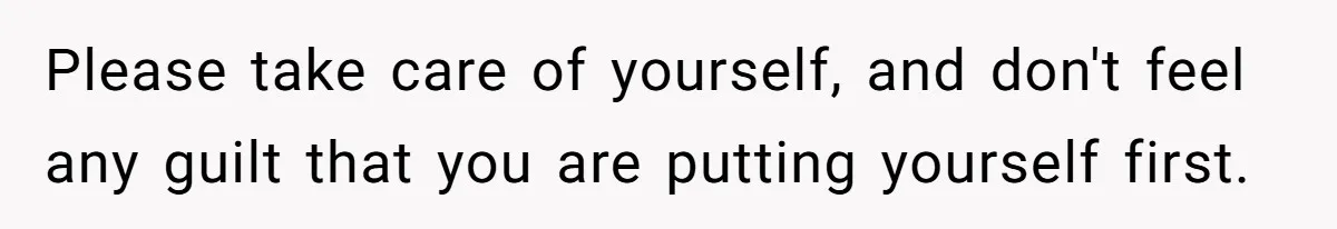 Please take care of yourself, and don't feel any guilt that you are putting yourself first.