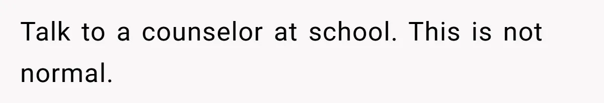 Talk to a counselor at school. This is not normal.