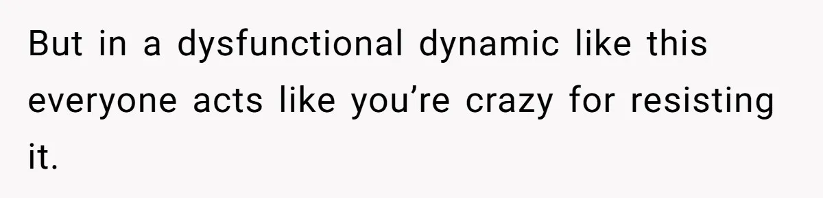 But in a dysfunctional dynamic like this everyone acts like you’re crazy for resisting it.