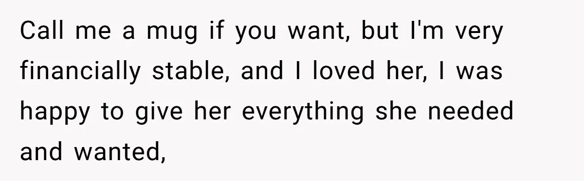 Call me a mug if you want, but I'm very financially stable, and I loved her, I was happy to give her everything she needed and wanted,
