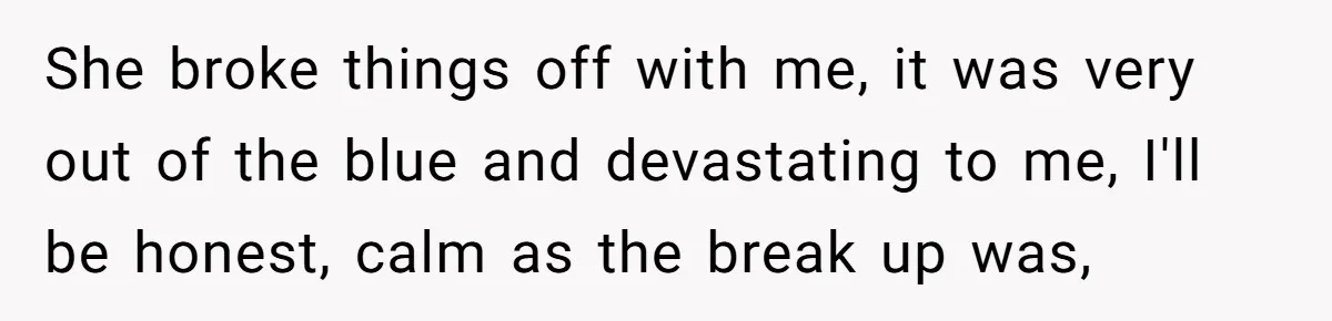 She broke things off with me, it was very out of the blue and devastating to me, I'll be honest, calm as the break up was,