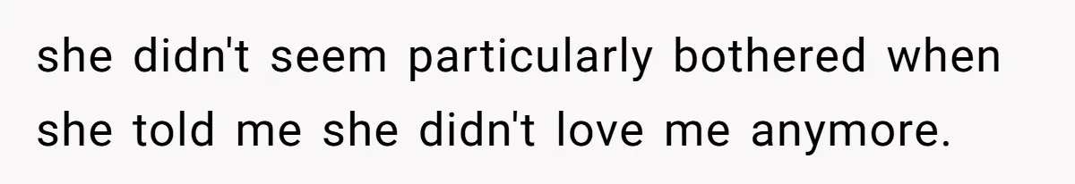 she didn't seem particularly bothered when she told me she didn't love me anymore.