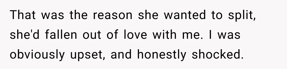 That was the reason she wanted to split, she'd fallen out of love with me. I was obviously upset, and honestly shocked.