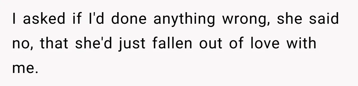 I asked if I'd done anything wrong, she said no, that she'd just fallen out of love with me.
