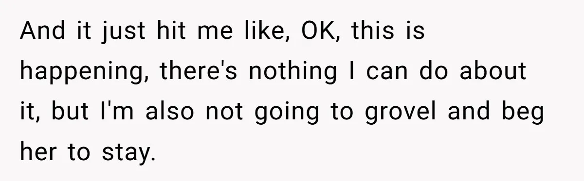 And it just hit me like, OK, this is happening, there's nothing I can do about it, but I'm also not going to grovel and beg her to stay.