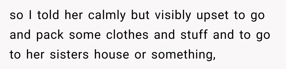 so I told her calmly but visibly upset to go and pack some clothes and stuff and to go to her sisters house or something,
