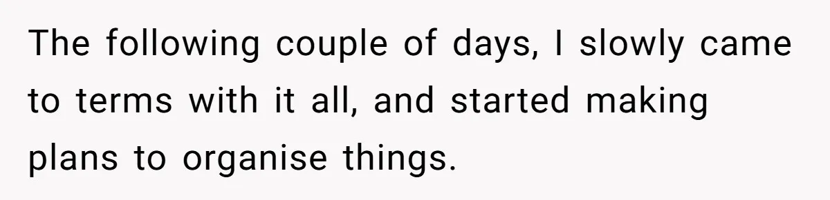 The following couple of days, I slowly came to terms with it all, and started making plans to organise things.
