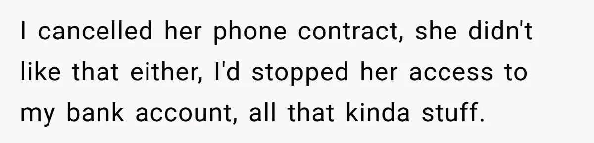 I cancelled her phone contract, she didn't like that either, I'd stopped her access to my bank account, all that kinda stuff.